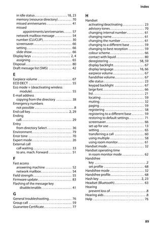 89
Index
Gigaset SL400/400 A / GBR / A31008-M2103-L101-4-7619 / SL400ASIX.fm / 30.07.2014Version4,16.09.2005
in idle status . . . . . . . . . . . . . . . . . . . . . 18, 23
memory (resource directory). . . . . . . . . 70
missed anniversaries . . . . . . . . . . . . . . . . 41
missed
appointments/anniversaries . . . . . 57
network mailbox message . . . . . . . . . . . 54
number (CLI/CLIP). . . . . . . . . . . . . . . . . . . 30
screensaver. . . . . . . . . . . . . . . . . . . . . . . . . 66
setting . . . . . . . . . . . . . . . . . . . . . . . . . . . . . 66
slide show. . . . . . . . . . . . . . . . . . . . . . . . . . 66
Display keys . . . . . . . . . . . . . . . . . . . . . . . . . 2, 4
assigning. . . . . . . . . . . . . . . . . . . . . . . . . . . 65
Disposal . . . . . . . . . . . . . . . . . . . . . . . . . . . . . . 80
Draft message list (SMS) . . . . . . . . . . . . . . . 42
E
Earpiece volume . . . . . . . . . . . . . . . . . . . . . . 67
ECO DECT . . . . . . . . . . . . . . . . . . . . . . . . . . . . 55
Eco mode + (deactivating wireless
module). . . . . . . . . . . . . . . . . . . . . . . . . . 55
E-mail address
copying from the directory . . . . . . . . . . 38
Emergency numbers
not possible . . . . . . . . . . . . . . . . . . . . . . . . . .8
End call key. . . . . . . . . . . . . . . . . . . . . . . . . 2, 29
Ending
call. . . . . . . . . . . . . . . . . . . . . . . . . . . . . . . . . 29
Entry
from directory Select . . . . . . . . . . . . . . . . 36
Environment. . . . . . . . . . . . . . . . . . . . . . . . . . 79
Error tone . . . . . . . . . . . . . . . . . . . . . . . . . . . . 70
Expert mode. . . . . . . . . . . . . . . . . . . . . . . . . . 26
External call
call waiting . . . . . . . . . . . . . . . . . . . . . . . . . 33
to ans. mach. Forward . . . . . . . . . . . . . . . 51
F
Fast access
answering machine . . . . . . . . . . . . . . . . . 52
network mailbox. . . . . . . . . . . . . . . . . . . . 54
Field strength. . . . . . . . . . . . . . . . . . . . . . . . . 55
Firmware update. . . . . . . . . . . . . . . . . . . . . . 83
Flashing of the message key
disable/enable. . . . . . . . . . . . . . . . . . . . 41
G
General troubleshooting. . . . . . . . . . . . . . . 76
Group call . . . . . . . . . . . . . . . . . . . . . . . . . . . . 59
Guarantee Certificate . . . . . . . . . . . . . . . . . . 77
H
Handset
activating/deactivating. . . . . . . . . . . . . . 23
advisory tones . . . . . . . . . . . . . . . . . . . . . . 70
changing internal number . . . . . . . . . . . 61
changing name . . . . . . . . . . . . . . . . . . . . . 61
changing the number . . . . . . . . . . . . . . . 61
changing to a different base . . . . . . . . . 59
changing to best reception . . . . . . . . . . 59
colour scheme . . . . . . . . . . . . . . . . . . . . . . 66
contact with liquid . . . . . . . . . . . . . . . . . . 80
deregistering . . . . . . . . . . . . . . . . . . . . 58, 59
display backlight. . . . . . . . . . . . . . . . . . . . 67
display language. . . . . . . . . . . . . . . . . 16, 66
earpiece volume . . . . . . . . . . . . . . . . . . . . 67
handsfree volume. . . . . . . . . . . . . . . . . . . 67
idle status . . . . . . . . . . . . . . . . . . . . . . . . . . 23
keypad backlight . . . . . . . . . . . . . . . . . . . 67
large font. . . . . . . . . . . . . . . . . . . . . . . . . . . 66
list . . . . . . . . . . . . . . . . . . . . . . . . . . . . . . . . . 21
locating . . . . . . . . . . . . . . . . . . . . . . . . . . . . 59
muting. . . . . . . . . . . . . . . . . . . . . . . . . . . . . 32
paging . . . . . . . . . . . . . . . . . . . . . . . . . . . . . 59
registering . . . . . . . . . . . . . . . . . . . . . . . . . 58
registering to a different base . . . . . . . . 59
restoring to default settings. . . . . . . . . . 71
screensaver. . . . . . . . . . . . . . . . . . . . . . . . . 66
set up for use . . . . . . . . . . . . . . . . . . . . . . . 13
setting . . . . . . . . . . . . . . . . . . . . . . . . . . . . . 65
transferring a call . . . . . . . . . . . . . . . . . . . 60
using multiple . . . . . . . . . . . . . . . . . . . . . . 58
using room monitor. . . . . . . . . . . . . . . . . 61
Handset mode . . . . . . . . . . . . . . . . . . . . . . . . 32
Handset operating time
in room monitor mode . . . . . . . . . . . . . . 62
Handsfree
key . . . . . . . . . . . . . . . . . . . . . . . . . . . . . . . . . .2
set profile . . . . . . . . . . . . . . . . . . . . . . . . . . 68
Handsfree mode . . . . . . . . . . . . . . . . . . . . . . 32
Handsfree profile. . . . . . . . . . . . . . . . . . . . . . 68
Hash key . . . . . . . . . . . . . . . . . . . . . . . . . . . 2, 23
Headset (Bluetooth) . . . . . . . . . . . . . . . . . . . 63
Hearing
prevent loss of . . . . . . . . . . . . . . . . . . . . . . . .8
Hearing aids . . . . . . . . . . . . . . . . . . . . . . . . . . . .8
Help . . . . . . . . . . . . . . . . . . . . . . . . . . . . . . . . . 76
 