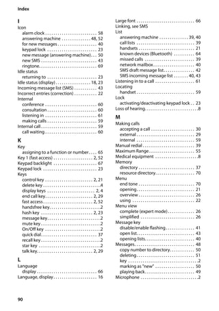 90
Index
Gigaset SL400/400 A / GBR / A31008-M2103-L101-4-7619 / SL400ASIX.fm / 30.07.2014Version4,16.09.2005
I
Icon
alarm clock . . . . . . . . . . . . . . . . . . . . . . . . . 58
answering machine . . . . . . . . . . . . . . 48, 52
for new messages . . . . . . . . . . . . . . . . . . . 40
keypad lock . . . . . . . . . . . . . . . . . . . . . . . . 23
new message (answering machine). . . 50
new SMS . . . . . . . . . . . . . . . . . . . . . . . . . . . 43
ringtone. . . . . . . . . . . . . . . . . . . . . . . . . . . . 69
Idle status
returning to . . . . . . . . . . . . . . . . . . . . . . . . 23
Idle status (display). . . . . . . . . . . . . . . . . 18, 23
Incoming message list (SMS) . . . . . . . . . . . 43
Incorrect entries (correction) . . . . . . . . . . . 22
Internal
conference . . . . . . . . . . . . . . . . . . . . . . . . . 60
consultation . . . . . . . . . . . . . . . . . . . . . . . . 60
listening in . . . . . . . . . . . . . . . . . . . . . . . . . 61
making calls . . . . . . . . . . . . . . . . . . . . . . . . 59
Internal call . . . . . . . . . . . . . . . . . . . . . . . . . . . 59
call waiting . . . . . . . . . . . . . . . . . . . . . . . . . 60
K
Key
assigning to a function or number. . . . 65
Key 1 (fast access) . . . . . . . . . . . . . . . . . . . 2, 52
Keypad backlight . . . . . . . . . . . . . . . . . . . . . 67
Keypad lock . . . . . . . . . . . . . . . . . . . . . . . . . . 23
Keys
control key . . . . . . . . . . . . . . . . . . . . . . . 2, 21
delete key . . . . . . . . . . . . . . . . . . . . . . . . . . . .4
display keys . . . . . . . . . . . . . . . . . . . . . . . 2, 4
end call key. . . . . . . . . . . . . . . . . . . . . . . 2, 29
fast access. . . . . . . . . . . . . . . . . . . . . . . . 2, 52
handsfree key. . . . . . . . . . . . . . . . . . . . . . . . .2
hash key . . . . . . . . . . . . . . . . . . . . . . . . . 2, 23
message key. . . . . . . . . . . . . . . . . . . . . . . . . .2
mute key . . . . . . . . . . . . . . . . . . . . . . . . . . . . .2
On/Off key . . . . . . . . . . . . . . . . . . . . . . . . . . .2
quick dial. . . . . . . . . . . . . . . . . . . . . . . . . . . 37
recall key . . . . . . . . . . . . . . . . . . . . . . . . . . . . .2
star key . . . . . . . . . . . . . . . . . . . . . . . . . . . . . .2
talk key. . . . . . . . . . . . . . . . . . . . . . . . . . . 2, 29
L
Language
display . . . . . . . . . . . . . . . . . . . . . . . . . . . . . 66
Language, display. . . . . . . . . . . . . . . . . . . . . 16
Large font . . . . . . . . . . . . . . . . . . . . . . . . . . . . 66
Linking, see SMS
List
answering machine . . . . . . . . . . . . . . 39, 40
call lists . . . . . . . . . . . . . . . . . . . . . . . . . . . . 39
handsets . . . . . . . . . . . . . . . . . . . . . . . . . . . 21
known devices (Bluetooth) . . . . . . . . . . 64
missed calls . . . . . . . . . . . . . . . . . . . . . . . . 39
network mailbox. . . . . . . . . . . . . . . . . . . . 40
SMS draft message list. . . . . . . . . . . . . . . 42
SMS incoming message list . . . . . . . 40, 43
Listening in to a call . . . . . . . . . . . . . . . . . . . 61
Locating
handset . . . . . . . . . . . . . . . . . . . . . . . . . . . . 59
Lock
activating/deactivating keypad lock . . 23
Loss of hearing. . . . . . . . . . . . . . . . . . . . . . . . . .8
M
Making calls
accepting a call . . . . . . . . . . . . . . . . . . . . . 30
external . . . . . . . . . . . . . . . . . . . . . . . . . . . . 29
internal . . . . . . . . . . . . . . . . . . . . . . . . . . . . 59
Manual redial . . . . . . . . . . . . . . . . . . . . . . . . . 39
Maximum Range. . . . . . . . . . . . . . . . . . . . . . 55
Medical equipment . . . . . . . . . . . . . . . . . . . . .8
Memory
directory . . . . . . . . . . . . . . . . . . . . . . . . . . . 37
resource directory. . . . . . . . . . . . . . . . . . . 70
Menu
end tone . . . . . . . . . . . . . . . . . . . . . . . . . . . 70
opening. . . . . . . . . . . . . . . . . . . . . . . . . . . . 21
overview . . . . . . . . . . . . . . . . . . . . . . . . . . . 26
using . . . . . . . . . . . . . . . . . . . . . . . . . . . . . . 22
Menu view
complete (expert mode). . . . . . . . . . . . . 26
simplified . . . . . . . . . . . . . . . . . . . . . . . . . . 26
Message key
disable/enable flashing. . . . . . . . . . . . . . 41
open list. . . . . . . . . . . . . . . . . . . . . . . . . . . . 43
opening lists. . . . . . . . . . . . . . . . . . . . . . . . 40
Messages. . . . . . . . . . . . . . . . . . . . . . . . . . . . . 48
copy number to directory. . . . . . . . . . . . 50
deleting. . . . . . . . . . . . . . . . . . . . . . . . . . . . 51
key . . . . . . . . . . . . . . . . . . . . . . . . . . . . . . . . . .2
marking as "new" . . . . . . . . . . . . . . . . . . . 50
playing back. . . . . . . . . . . . . . . . . . . . . . . . 49
Microphone . . . . . . . . . . . . . . . . . . . . . . . . . . . .2
 