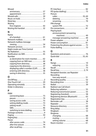 91
Index
Gigaset SL400/400 A / GBR / A31008-M2103-L101-4-7619 / SL400ASIX.fm / 30.07.2014Version4,16.09.2005
Missed
anniversary. . . . . . . . . . . . . . . . . . . . . . . . . 57
appointment . . . . . . . . . . . . . . . . . . . . . . . 57
Missed calls. . . . . . . . . . . . . . . . . . . . . . . . . . . 39
Music on hold. . . . . . . . . . . . . . . . . . . . . . . . . 71
Mute key . . . . . . . . . . . . . . . . . . . . . . . . . . . . . . .2
Muting
first ringtone . . . . . . . . . . . . . . . . . . . . . . . 43
Muting the handset . . . . . . . . . . . . . . . . . . . 32
N
Name
of a handset . . . . . . . . . . . . . . . . . . . . . . . . 61
Network mailbox. . . . . . . . . . . . . . . . . . . . . . 54
Network mailbox message
viewing . . . . . . . . . . . . . . . . . . . . . . . . . . . . 54
Network services. . . . . . . . . . . . . . . . . . . . . . 33
Night mode see Time Control
No Radiation. . . . . . . . . . . . . . . . . . . . . . . . . . 55
Notification via SMS . . . . . . . . . . . . . . . . . . . 45
Number
as destination for room monitor. . . . . . 62
copying from an SMS text. . . . . . . . . . . . 44
copying from directory . . . . . . . . . . . . . . 38
copying to the directory . . . . . . . . . . . . . 37
displaying caller's number (CLIP) . . . . . 30
entering with directory . . . . . . . . . . . . . . 38
saving in directory . . . . . . . . . . . . . . . . . . 35
O
On/Off key. . . . . . . . . . . . . . . . . . . . . . . . . . . . . .2
One Touch Call. . . . . . . . . . . . . . . . . . . . . . . . 29
Operating remotely . . . . . . . . . . . . . . . . . . . 53
Order in directory . . . . . . . . . . . . . . . . . . . . . 36
P
PABX
connecting base . . . . . . . . . . . . . . . . . . . . 73
pauses . . . . . . . . . . . . . . . . . . . . . . . . . . . . . 74
saving access code . . . . . . . . . . . . . . . . . . 73
setting dialling mode. . . . . . . . . . . . . . . . 73
setting recall. . . . . . . . . . . . . . . . . . . . . . . . 73
SMS. . . . . . . . . . . . . . . . . . . . . . . . . . . . . . . . 46
switching to tone dialling. . . . . . . . . . . . 74
Package contents . . . . . . . . . . . . . . . . . . . . . . .9
Paging . . . . . . . . . . . . . . . . . . . . . . . . . . . . . . . 59
Paging key. . . . . . . . . . . . . . . . . . . . . . . . . . . . . .2
Pause
after access code. . . . . . . . . . . . . . . . . . . . 74
after line seizure . . . . . . . . . . . . . . . . . . . . 74
after recall key . . . . . . . . . . . . . . . . . . . . . . 74
PC Interface . . . . . . . . . . . . . . . . . . . . . . . . . . 82
PD (pulse dialling). . . . . . . . . . . . . . . . . . . . . 73
Picture
caller. . . . . . . . . . . . . . . . . . . . . . . . . . . . 35, 69
deleting. . . . . . . . . . . . . . . . . . . . . . . . . . . . 70
renaming. . . . . . . . . . . . . . . . . . . . . . . . . . . 70
PIN change
system PIN . . . . . . . . . . . . . . . . . . . . . . . . . 72
Pin connections. . . . . . . . . . . . . . . . . . . . . . . 81
Playing back
announcement (answering
machine). . . . . . . . . . . . . . . . . . . . . . . 49
message (answering machine) . . . . . . . 49
Power adapter . . . . . . . . . . . . . . . . . . . . . . . . . .8
Power consumption. . . . . . . . . . . . . . . . . . . 81
Protecting the phone against access. . . . 72
Pulse dialling . . . . . . . . . . . . . . . . . . . . . . . . . 73
Q
Questions and answers . . . . . . . . . . . . . . . . 76
Quick dial . . . . . . . . . . . . . . . . . . . . . . . . . 35, 65
R
Range. . . . . . . . . . . . . . . . . . . . . . . . . . . . . . . . 10
reducing . . . . . . . . . . . . . . . . . . . . . . . . . . . 55
Recall . . . . . . . . . . . . . . . . . . . . . . . . . . . . . . . . 73
Recall key. . . . . . . . . . . . . . . . . . . . . . . . . . . 2, 74
Reception booster, see Repeater
Recording
two-way record . . . . . . . . . . . . . . . . . . . . . 51
Recording quality . . . . . . . . . . . . . . . . . . . . . 52
Recording time . . . . . . . . . . . . . . . . . . . . . . . 52
Redial . . . . . . . . . . . . . . . . . . . . . . . . . . . . . . . . 39
Redirect see Call divert
Reducing radiation . . . . . . . . . . . . . . . . . . . . 55
Reducing transmission power . . . . . . . . . . 55
Registering (handset). . . . . . . . . . . . . . . . . . 58
Registering devices (Bluetooth) . . . . . . . . 63
Registration key. . . . . . . . . . . . . . . . . . . . . . . . .2
Reminder call . . . . . . . . . . . . . . . . . . . . . . . . . 38
Repeater . . . . . . . . . . . . . . . . . . . . . . . . . . . . . 71
Resource directory . . . . . . . . . . . . . . . . . . . . 69
Ring delay . . . . . . . . . . . . . . . . . . . . . . . . . . . . 52
Ringback . . . . . . . . . . . . . . . . . . . . . . . . . . . . . 33
Ringtone
changing. . . . . . . . . . . . . . . . . . . . . . . . . . . 68
muting. . . . . . . . . . . . . . . . . . . . . . . . . . . . . 43
setting volume . . . . . . . . . . . . . . . . . . . . . 68
Room monitor . . . . . . . . . . . . . . . . . . . . . . . . 61
 
