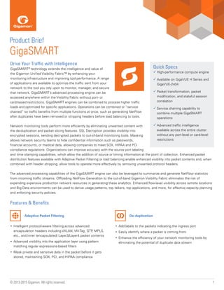 1© 2013-2015 Gigamon. All rights reserved.
Drive Your Traffic with Intelligence
GigaSMART®
technology extends the intelligence and value of
the Gigamon Unified Visibility Fabric™ by enhancing your
monitoring infrastructure and improving tool performance. A range
of applications are available to optimize the traffic sent from your
network to the tool you rely upon to monitor, manager, and secure
that network. GigaSMART’s advanced processing engine can be
accessed anywhere within the Visibility Fabric without port- or
card-based restrictions. GigaSMART engines can be combined to process higher traffic
loads and optimized for specific applications. Operations can be combined or “service
chained” so traffic benefits from multiple functions at once, such as generating NetFlow
after duplicates have been removed or stripping headers before load balancing to tools.
Network monitoring tools perform more efficiently by eliminating unwanted content with
the de-duplication and packet slicing features. SSL Decryption provides visibility into
encrypted sessions, sending decrypted packets to out-of-band monitoring tools. Masking
allows network security teams to hide confidential information such as passwords,
financial accounts, or medical data, allowing companies to meet SOX, HIPAA and PCI
compliance regulations. Organizations can improve accuracy with the source port labeling
and time stamping capabilities, which allow the addition of source or timing information at the point of collection. Enhanced packet
distribution features available with Adaptive Packet Filtering or load balancing enable enhanced visibility into packet contents and, when
combined with header stripping, allow tools to operate more effectively by removing unwanted protocol headers.
The advanced processing capabilities of the GigaSMART engine can also be leveraged to summarize and generate NetFlow statistics
from incoming traffic streams. Offloading NetFlow Generation to the out-of-band Gigamon Visibility Fabric eliminates the risk of
expending expensive production network resources in generating these analytics. Enhanced flow-level visibility across remote locations
and Big Data environments can be used to derive usage patterns, top talkers, top applications, and more, for effective capacity planning
and enforcing security policies.
Features & Benefits
Quick Specs
üü High-performance compute engine
üü Available on GigaVUE H Series and
GigaVUE-2404
üü Packet transformation, packet
modification, and stateful session
correlation
üü Service chaining capability to
combine multiple GigaSMART
operations
üü Advanced traffic intelligence
available across the entire cluster
without any port-level or card-level
restrictions
Product Brief
GigaSMART
Adaptive Packet Filtering De-duplication
•	 Add labels to the packets indicating the ingress port
•	 Easily identify where a packet is coming from
•	 Enhance the efficiency of your network monitoring tools by
eliminating the potential of duplicate data stream
•	 Intelligent protocol-aware filtering across advanced
encapsulation headers including VXLAN, VN-Tag, GTP, MPLS,
etc., and inner (encapsulated) Layer3/Layer4 packet contents
•	 Advanced visibility into the application layer using pattern
matching regular expressions-based filters
•	 Mask private and sensitive data in the packet before it gets
stored, maintaining SOX, PCI, and HIPAA compliance
 