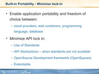 Built-in Portability - Minimize lock-in Enable application portability and freedom of choice between:  cloud providers, web containers, programming language, database Minimize API lock in: Use of Standards API Abstractions – when standards are not available OpenSource Development framework (OpenSpaces) Extendable 