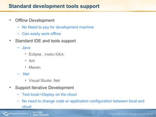 Standard development tools support Offline Development  No Need to pay for development machine Can easily work offline Standard IDE and tools support Java Eclipse ,  IntelliJ IDEA ,  Ant Maven .Net Visual Studio .Net Support Iterative Development Test local->Deploy on the cloud No need to change code or application configuration between local and cloud 