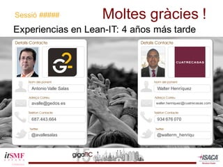 Moltes  gràcies  !
Experiencias  en  Lean-­IT:  4  años  más  tarde
Sessió  #####
Antonio  Valle  Salas
avalle@gedos.es
687.443.664
@avallesalas
Walter  Henríquez
walter.henriquez@cuatrecasas.com
934  676  070
@walterm_henriqu
 