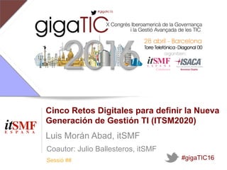Sessió ##
Cinco Retos Digitales para definir la Nueva
Generación de Gestión TI (ITSM2020)
Luis Morán Abad, itSMF
#gigaTIC16
Coautor: Julio Ballesteros, itSMF
 