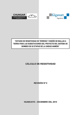 Gigawatt
Ingenieros
CÁLCULO DE RESISTIVIDAD
REVISIÓN Nº 0
HUANCAYO – DICIEMBRE DEL 2015
“ESTUDIO DE RESISTIVIDAD DE TERRENO Y DISEÑO DE MALLAS A
TIERRA PARA LAS SUBESTACIONES DEL PROYECTO DEL SISTEMA DE
BOMBEO DE 02 ETAPAS DE LA UNIDAD ANIMÓN”
EMPRESA ADMINISTRADORA
CHUNGAR S.A.C.
 