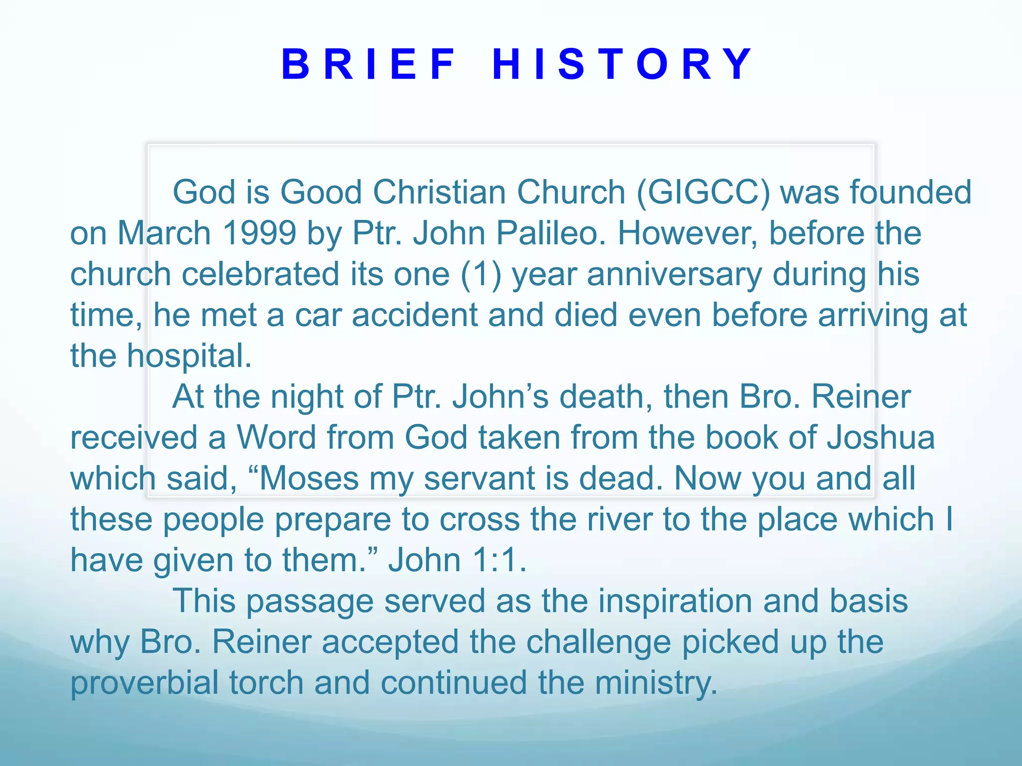 BRIEF HISTORY
God is Good Christian Church (GIGCC) was founded
on March 1999 by Ptr. John Palileo. However, before the
church celebrated its one (1) year anniversary during his
time, he met a car accident and died even before arriving at
the hospital.
At the night of Ptr. John’s death, then Bro. Reiner
received a Word from God taken from the book of Joshua
which said, “Moses my servant is dead. Now you and all
these people prepare to cross the river to the place which I
have given to them.” John 1:1.
This passage served as the inspiration and basis
why Bro. Reiner accepted the challenge picked up the
proverbial torch and continued the ministry.