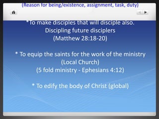MISSION STATEMENT
  (Reason for being/existence, assignment, task, duty)


    *To make disciples that will disciple also.
          Discipling future disciplers
             (Matthew 28:18-20)

* To equip the saints for the work of the ministry
                  (Local Church)
        (5 fold ministry - Ephesians 4:12)

      * To edify the body of Christ (global)
 