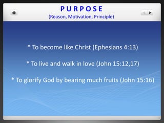 PURPOSE
             (Reason, Motivation, Principle)




     * To become like Christ (Ephesians 4:13)

     * To live and walk in love (John 15:12,17)

* To glorify God by bearing much fruits (John 15:16)
 