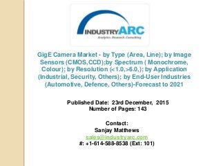 GigE Camera Market - by Type (Area, Line); by Image
Sensors (CMOS,CCD);by Spectrum ( Monochrome,
Colour); by Resolution (<1.0,>6.0,); by Application
(Industrial, Security, Others); by End-User Industries
(Automotive, Defence, Others)-Forecast to 2021
Published Date: 23rd December, 2015
Number of Pages: 143
Contact:
Sanjay Matthews
sales@industryarc.com
#: +1-614-588-8538 (Ext: 101)
 