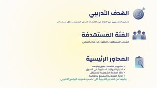 ‫اﻟﺘﺪرﻳﺒي‬ ‫اﻟﻬﺪف‬
‫إﺿﺎﻓي‬ ‫دﺧﻞ‬ ‫ﻋﻦ‬ ‫اﻟﺒﺎﺣﺜﻮن‬ ،‫اﻟﻤﺴﺘﻘﻠﻮن‬ ،‫اﻟﺸﺒﺎب‬
‫اﻟﻤﺴﺘﻬﺪﻓة‬ ‫اﻟﻔﺌﺔ‬
‫وﻓﺮﺻه‬ ‫اﻟﻐﻴﻎ‬ ‫اﻗﺘﺼﺎد‬ ‫ﻣﻔﻬﻮم‬
‫اﻟﺴوق‬ ‫ﻓﻲ‬ ‫اﻟﻤﻄﻠﻮﺑﺔ‬ ‫اﻟﻤﻬﺎرات‬ ‫اﺧﺘﻴﺎر‬
‫للمستقل‬ ‫اﻟﺸﺨﺼﻴة‬ ‫اﻟﻌﻼﻣﺔ‬ ‫ﺑﻨﺎء‬
‫باحترافية‬ ‫والمشاريع‬ ‫العمالء‬ ‫إدارة‬
.‫اﻟﺘﺪرﻳﺒي‬ ‫اﻟﺒﺮﻧﺎﻣﺞ‬ ‫ﺷﻤﻮﻟﻴﺔ‬ ‫ﺗﻀﻤﻦ‬ ‫اﻟﻠﻲ‬ ‫اﻟﺘﺪرﻳﺒﻴﺔ‬ ‫اﻟﻤﺤﺎور‬ ‫ﻣﻦ‬ ‫وﻏﻴﺮﻫﺎ‬
‫ﻴﺴﻴة‬‫ﺋ‬‫اﻟﺮ‬ ‫اﻟﻤﺤﺎور‬
.‫ﻣﺴﺘدام‬ ‫دﺧﻞ‬ ‫وﺑﻨﺎء‬ ‫اﻟﺤﺮ‬ ‫اﻟﻌﻤﻞ‬ ‫اﻗﺘﺼﺎد‬ ‫ﻓﻲ‬ ‫اﻟﻨﺠﺎح‬ ‫ﻣﻦ‬ ‫اﻟﻤﺘﺪرﺑﻴﻦ‬ ‫ﺗﻤﻜﻴﻦ‬
 