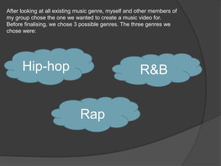 After looking at all existing music genre, myself and other members of
my group chose the one we wanted to create a music video for.
Before finalising, we chose 3 possible genres. The three genres we
chose were:
Hip-hop
Rap
R&B
 