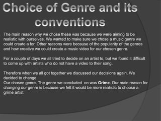 The main reason why we chose these was because we were aiming to be
realistic with ourselves. We wanted to make sure we chose a music genre we
could create a for. Other reasons were because of the popularity of the genres
and how creative we could create a music video for our chosen genre.
For a couple of days we all tried to decide on an artist to, but we found it difficult
to come up with artists who do not have a video to their song.
Therefore when we all got together we discussed our decisions again. We
decided to change
Our chosen genre. The genre we concluded on was Grime. Our main reason for
changing our genre is because we felt it would be more realistic to choose a
grime artist
 