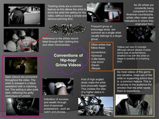 Conventions of
Hip-hop/
Grime Videos
As most videos of this genre
are narrative, close ups of the
artist or supporting actors face
is a common feature. This is
to convey to the audience the
emotion that the artist wants
them to experience.
A lot of high angled
shots make the artist
look physically bigger.
This creates the idea
of a higher status in
the industry.
Dark colours are prominent
throughout the video. The
artist is dressed in a black
sweatshirt with a matching
hat. The setting is also quite
dark, reflecting the gritty
stereotype of London.
Tracking shots are a common
feature as this allows the artist to
show the artist the setting for the
video, without doing a simple and
obvious panning shot.
Reference to the artists record
label through their clothing line
and other merchandise.
Indication of success
and wealth through
shot of personal
possessions , such as
watch and phones.
As UK artists are
constantly being
compared to their
American counterparts,
artists often make clear
indications to where they
originated from.
Frequent group or
entourage shots are
common as a single artist
usually belongs to a larger
group.
Other artists that
follow these
conventions:
•Griminal
•Little Nasty
•Joe Grind
•Devlin
•Skepta
Videos can vary in concept
although almost always involve
some type of performance;
whether it be with the artist on
stage or possibly in a tracking
shot.
 