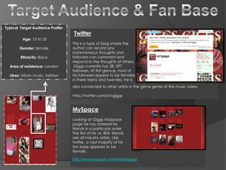 Target Audience & Fan Base Typical  Target Audience Profile:  Age: 15 to 25 Gender: female  Ethnicity: Black Area of residence: London Likes: Urban music, fashion Twitter This is a type of blog where the author can record any instantaneous thoughts and followers can comment and respond to the thoughts of others.  Giggs currently has 28, 097 followers. At first glance, most of his followers appear to be females in there teens and twenties. He is also connected to other artists in the grime genre of the music video.  http://twitter.com/sn1giggs MySpace Looking at Giggs MySpace page he has ordered his friends in a particular order.  The first of his 16, 804  friends are all industry artists. Like twitter, a vast majority of his fan base appears to be female.  http://www.myspace.com/trapstargiggs 