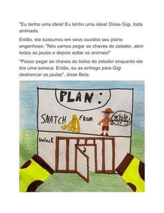 "Eu tenho uma ideia! Eu tenho uma ideia! Disse Gigi, toda
animada.
Então, ela sussurrou em seus ouvidos seu plano
engenhoso: "Nós vamos pegar as chaves do zelador, abrir
todas as jaulas e depois soltar os animais!"
"Posso pegar as chaves do bolso do zelador enquanto ele
tira uma soneca. Então, eu as entrego para Gigi
destrancar as jaulas", disse Bela.
 