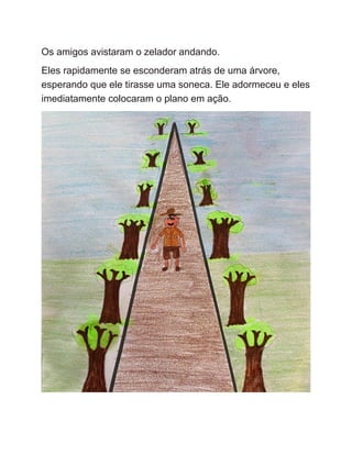 Os amigos avistaram o zelador andando.
Eles rapidamente se esconderam atrás de uma árvore,
esperando que ele tirasse uma soneca. Ele adormeceu e eles
imediatamente colocaram o plano em ação.
 
