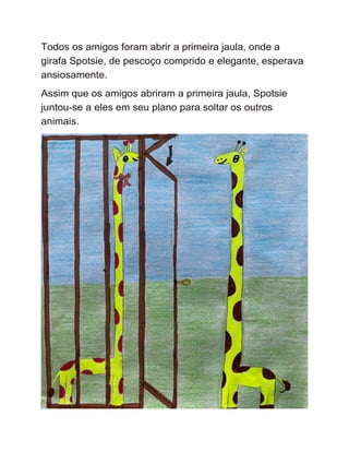 Todos os amigos foram abrir a primeira jaula, onde a
girafa Spotsie, de pescoço comprido e elegante, esperava
ansiosamente.
Assim que os amigos abriram a primeira jaula, Spotsie
juntou-se a eles em seu plano para soltar os outros
animais.
 