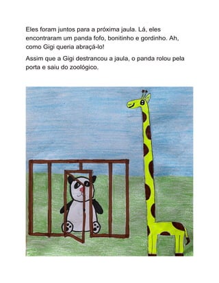 Eles foram juntos para a próxima jaula. Lá, eles
encontraram um panda fofo, bonitinho e gordinho. Ah,
como Gigi queria abraçá-lo!
Assim que a Gigi destrancou a jaula, o panda rolou pela
porta e saiu do zoológico.
 