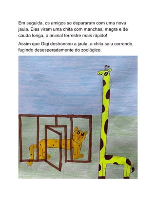 Em seguida, os amigos se depararam com uma nova
jaula. Eles viram uma chita com manchas, magra e de
cauda longa, o animal terrestre mais rápido!
Assim que Gigi destrancou a jaula, a chita saiu correndo,
fugindo desesperadamente do zoológico.
 