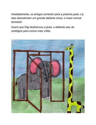 Imediatamente, os amigos correram para a próxima jaula. Lá,
eles descobriram um grande elefante cinza, o maior animal
terrestre!
Assim que Gigi destrancou a jaula, o elefante saiu do
zoológico para nunca mais voltar.
 