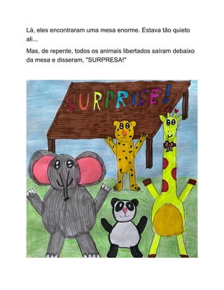 Lá, eles encontraram uma mesa enorme. Estava tão quieto
ali...
Mas, de repente, todos os animais libertados saíram debaixo
da mesa e disseram, "SURPRESA!"
 