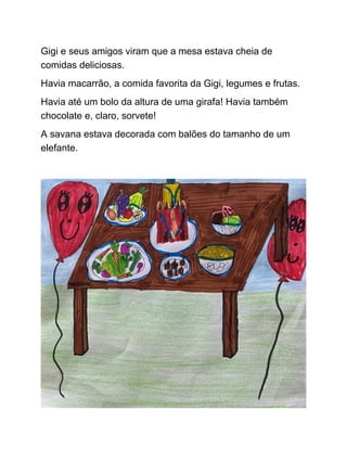 Gigi e seus amigos viram que a mesa estava cheia de
comidas deliciosas.
Havia macarrão, a comida favorita da Gigi, legumes e frutas.
Havia até um bolo da altura de uma girafa! Havia também
chocolate e, claro, sorvete!
A savana estava decorada com balões do tamanho de um
elefante.
 