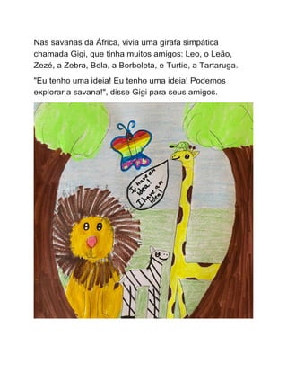 Nas savanas da África, vivia uma girafa simpática
chamada Gigi, que tinha muitos amigos: Leo, o Leão,
Zezé, a Zebra, Bela, a Borboleta, e Turtie, a Tartaruga.
"Eu tenho uma ideia! Eu tenho uma ideia! Podemos
explorar a savana!", disse Gigi para seus amigos.
 