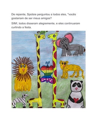 De repente, Spotsie perguntou a todos eles, "vocês
gostariam de ser meus amigos?
SIM!, todos disseram alegremente, e eles continuaram
curtindo a festa.
 