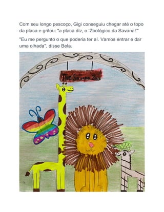 Com seu longo pescoço, Gigi conseguiu chegar até o topo
da placa e gritou: "a placa diz, o ‘Zoológico da Savana!’"
"Eu me pergunto o que poderia ter aí. Vamos entrar e dar
uma olhada", disse Bela.
 