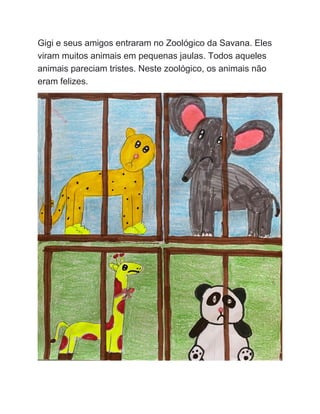 Gigi e seus amigos entraram no Zoológico da Savana. Eles
viram muitos animais em pequenas jaulas. Todos aqueles
animais pareciam tristes. Neste zoológico, os animais não
eram felizes.
 