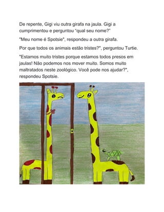 De repente, Gigi viu outra girafa na jaula. Gigi a
cumprimentou e perguntou “qual seu nome?”
"Meu nome é Spotsie", respondeu a outra girafa.
Por que todos os animais estão tristes?", perguntou Turtie.
"Estamos muito tristes porque estamos todos presos em
jaulas! Não podemos nos mover muito. Somos muito
maltratados neste zoológico. Você pode nos ajudar?",
respondeu Spotsie.
 
