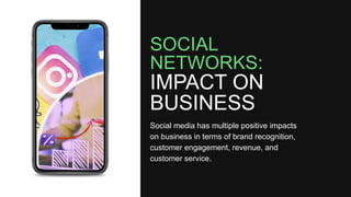 SOCIAL
NETWORKS:
IMPACT ON
BUSINESS
Social media has multiple positive impacts
on business in terms of brand recognition,
customer engagement, revenue, and
customer service.
 