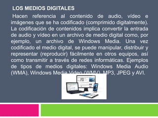 LOS MEDIOS DIGITALES
Hacen referencia al contenido de audio, vídeo e
imágenes que se ha codificado (comprimido digitalmente).
La codificación de contenidos implica convertir la entrada
de audio y vídeo en un archivo de medio digital como, por
ejemplo, un archivo de Windows Media. Una vez
codificado el medio digital, se puede manipular, distribuir y
representar (reproducir) fácilmente en otros equipos, así
como transmitir a través de redes informáticas. Ejemplos
de tipos de medios digitales: Windows Media Audio
(WMA), Windows Media Video (WMV), MP3, JPEG y AVI.
 