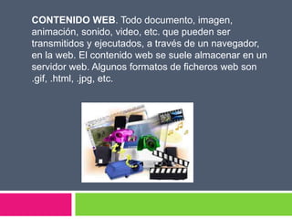 CONTENIDO WEB. Todo documento, imagen,
animación, sonido, video, etc. que pueden ser
transmitidos y ejecutados, a través de un navegador,
en la web. El contenido web se suele almacenar en un
servidor web. Algunos formatos de ficheros web son
.gif, .html, .jpg, etc.
 