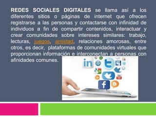 REDES SOCIALES DIGITALES se llama así a los
diferentes sitios o páginas de internet que ofrecen
registrarse a las personas y contactarse con infinidad de
individuos a fin de compartir contenidos, interactuar y
crear comunidades sobre intereses similares: trabajo,
lecturas, juegos, amistad, relaciones amorosas, entre
otros, es decir, plataformas de comunidades virtuales que
proporcionan información e interconectan a personas con
afinidades comunes.
 