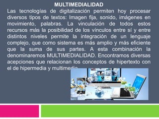 MULTIMEDIALIDAD
Las tecnologías de digitalización permiten hoy procesar
diversos tipos de textos: Imagen fija, sonido, imágenes en
movimiento, palabras. La vinculación de todos estos
recursos más la posibilidad de los vínculos entre sí y entre
distintos niveles permite la integración de un lenguaje
complejo, que como sistema es más amplio y más eficiente
que la suma de sus partes. A esta combinación la
denominaremos MULTIMEDIALIDAD. Encontramos diversas
acepciones que relacionan los conceptos de hipertexto con
el de hipermedia y multimedia.
 
