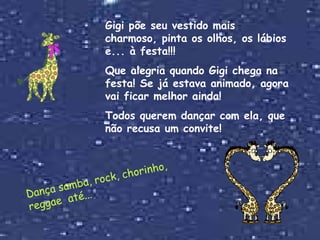 Gigi põe seu vestido mais charmoso, pinta os olhos, os lábios e... à festa!!! Que alegria quando Gigi chega na festa! Se já estava animado, agora vai ficar melhor ainda!  Todos querem dançar com ela, que não recusa um convite! Dança samba, rock, chorinho, reggae  até... 