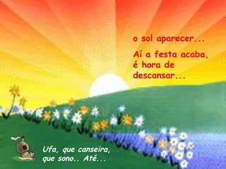 o sol aparecer... Aí a festa acaba, é hora de descansar... Ufa, que canseira,  que sono.. Até... 