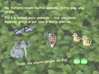 Na floresta vivem muitos animais, entre eles uma girafa.  Ela é o animal mais animado – vive dançando, fazendo graça e por isso é muito querida. Esses são alguns amigos de Gigi. 