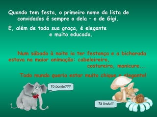 Quando tem festa, o primeiro nome da lista de  convidados é sempre o dela – o de Gigi.  E, além de toda sua graça, é elegante  e muito educada. Num sábado à noite ia ter festança e a bicharada estava na maior animação: cabeleireiro,  costureira, manicure... Todo mundo queria estar muito chique e elegante! Tô bonito??? Tá lindo!!! 