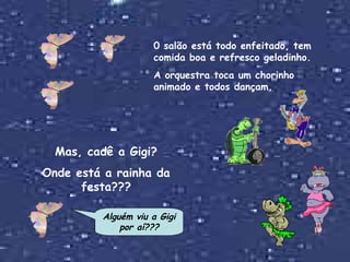 0 salão está todo enfeitado, tem comida boa e refresco geladinho. A orquestra toca um chorinho animado e todos dançam. Mas, cadê a Gigi? Onde está a rainha da festa??? Alguém viu a Gigi por aí??? 