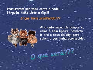Procuraram por todo canto e nada! Ninguém tinha visto a Gigi!!! O que teria acontecido??? Aí o gato parou de dançar e, como é bem ligeiro, resolveu ir até a casa da Gigi para saber o que tinha acontecido. O que será??? 