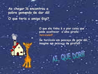 Ao chegar lá encontrou a pobre gemendo de dar dó! O que teria a amiga Gigi? O que ela tinha é a pior coisa que pode acontecer  a uma girafa:  torcicolo!!! Se torcicolo em pescoço de gato dói, imagine em pescoço de girafa!!! AI, QUE DOR!!! 
