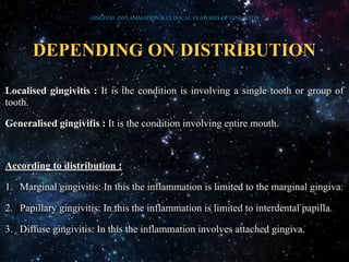 DEPENDING ON DISTRIBUTION
Localised gingivitis : It is the condition is involving a single tooth or group of
tooth.
Generalised gingivitis : It is the condition involving entire mouth.
According to distribution :
1. Marginal gingivitis: In this the inflammation is limited to the marginal gingiva.
2. Papillary gingivitis: In this the inflammation is limited to interdental papilla.
3. Diffuse gingivitis: In this the inflammation involves attached gingiva.
GINGIVAL INFLAMMATION & CLINICAL FEATURES OF GINGIVITIS
 