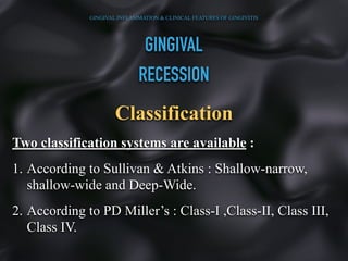 GINGIVAL
RECESSION
Classification
Two classification systems are available :
1. According to Sullivan & Atkins : Shallow-narrow,
shallow-wide and Deep-Wide.
2. According to PD Miller’s : Class-I ,Class-II, Class III,
Class IV.
GINGIVAL INFLAMMATION & CLINICAL FEATURES OF GINGIVITIS
 