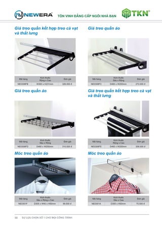 T«n vinh ®¼ng cÊp ng«i nhμ b¹n 
Giá treo quần kết hợp treo cà vạt 
và thắt lưng 
58 Sù lùa chän sè 1 cho mäi c«ng tr×nh 
Giá treo quần áo 
M· hμng 
KÝch thðíc 
Réng x Cao 
§¬n gi¸ 
NE0308FB W383 x H231mm 326.000 ® 
M· hμng 
KÝch thðíc 
S©u x Réng 
§¬n gi¸ 
NE0308FC D460 x W200mm 272.000 ® 
Giá treo quần áo Giá treo quần kết hợp treo cà vạt 
và thắt lưng 
M· hμng 
KÝch thðíc 
S©u x Réng 
§¬n gi¸ 
NE0308FD D460 x W200mm 310.000 ® 
M· hμng 
KÝch thðíc 
Réng x Cao 
§¬n gi¸ 
NE0308FE D460 x W200mm 306.000 ® 
Móc treo quần áo Móc treo quần áo 
M· hμng 
KÝch thðíc 
S©u x Réng x Cao 
§¬n gi¸ 
NE0301F D305 x W40 x H50mm 99.500 ® 
M· hμng 
KÝch thðíc 
S©u x Cao 
§¬n gi¸ 
NE0301A D300 x H50mm 75.500 ® 
 