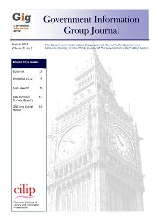 Government Information
                                   Group Journal
August 2011                    The Government Information Group Journal (formerly the Government
Volume 21 No 2                 Libraries Journal) is the official journal of the Government Information Group




Inside this issue:


Editorial                  3

Umbrella 2011              4


SLIC Award                 9


GIG Member             11
Survey Results

GIG and Social         13
Media




 Chartered Institute of
 Library and Information
 Professionals
 