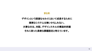 19
まとめ 
デザインという深淵なセカイにおいて成長するために 
確実なシステムは無いかもしれない。 
大事なのは、対話、デザインスキルの構造的把握 
それに則った柔軟な課題設定と考えています。 
 
 