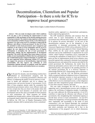 Number 187 
1 
 Abstract—This case study investigates under which conditions ICTs can play a role in fostering the empowerment of rural communities to fully participate in the decision-making processes of local governments. The analysis using empirical evidence from rural communities in Bolivia focuses hereby on the following key questions: i) to what extent can ICTs contribute to improving the efficiency and efficacy of local government? ii) does ICTs have the potential to make local governments more transparent and responsive to the needs of rural communities and iii) can ICTs support the core objectives of the Bolivian Law of Popular Participation to strengthen the role of local government in public-policy making and the implementation of development programs? The article will explore these issues using several case studies of rural municipalities in Bolivia that have participated in the USAID-funded project Enlared Municipal. It concludes that the most important factors influencing whether ICT programs can support the processes of decentralization, improved social accountability and thus improve the well-being of rural communities depends primarily on political, social and cultural factors, whereby economic and technical factors are secondary. 
I. INTRODUCTION 
ver the past few decades, most developing countries have embarked on decentralization programs with the ambitious aims of: i) increasing government‘s efficiency and efficacy; ii) enhancing the quality of service delivery in such areas as health and education; and iii) to enhance the responsiveness and poverty-focused of governments [1]-[3]. Most of these programs operate under the assumption that decentralized governments achieve more efficient results and are less corrupt since they are closer to the people, better able to understand the local dynamics of economic and social development and are thus more accountable for their programs to rural communities [4]. These programs are usually embedded into broader policy reforms of the public sector and go frequently hand in hand with major privatization programs. In Bolivia, the 1994 Law of Popular Participation (LPP) signaled a dramatic shift in national policy from a centralized 
Manuscript received September, 22, 2008. Bjӧrn-Sӧren Gigler is a PhD Student at the Development Studies Institute (DESTIN), London School of Economics and Political Science, Houghton Street, London WC2A 2AE, UK (e-mail: b.gigler@lse.ac.uk). 
top-down policy approach to a decentralized, participatory, locally empowering approach [5]. 
The LPP transferred authorities and resources from the central state to local municipalities in order to make government more efficient and to improve the implementation of its policies for poverty alleviation1. At the core of the decentralization program was (i) the delegation of new responsibility to municipal governments and Territorial Grassroots Organizations (TGOs) with an allocation of 20% of national tax revenue upon approval of their Annual Operating Plans (AOPs) for the social sectors—mainly health and education and (ii) the establishment of mechanisms for social control, called Vigilance Committees (VCs), responsible for overseeing the expenditure of funds [6]-[7]. Critics of the law point out that its implementation faced severe obstacles since powerful regional elites continued to dominate local municipal planning processes and captured the resources provided by the central government [8]. Furthermore, the results from the bottom-up participatory process had to fit with national and departmental plans, and respond to the spending priorities of the national government [9]. It is however important to acknowledge both the LLP‘s shortcomings and its successes— in particular that, with the LLP, the Bolivian government finally recognized traditional indigenous forms of organization and transferred important resources to local governments. It was, in short, a formidable attempt to shift power relations within Bolivia‘s mestizo-dominated society, so that indigenous peoples and other marginalized groups would have the space to voice their concerns, interests, and needs. 
This case study investigates the role ICTs can play in supporting such a decentralization process and in helping to improve the well-being of indigenous peoples. In particular, the case study addresses the following questions: (i) do ICTs contribute to improving the efficiency and efficacy of local governments, thus strengthening their institutional capacity to provide basic services to local communities?; (ii) can ICTs enhance the transparency of local governments and make them more responsible and accountable to the needs of local communities?; (iii) was Enlared Municipal, the centralized government-led program, able to achieve its main objectives, and which constraints and limitations did it face in the implementation of the program?; (iv) in which dimensions 
1 Bolivian Government in cooperation with the IMF and the World Bank, ―Economic Policy Framework Paper for 1997-99‖, June 1997 
Decentralization, Clientelism and Popular Participation—Is there a role for ICTs to improve local governance? 
Björn-Sören Gigler, London School of Economics 
O  