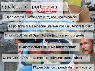 Qualcosa da portare via
L’Open Access è un’opportunità, non una minaccia
Ci sono DUE vie all’Open Access (e una è sempre gratis)
Open Access / Open Science: condividere tutto, subito
Il valore dell’APERTURA è fondamentale
Le politiche di Ateneo sono una leva, non un ulteriore fardello
L’Open Science dipende da menti aperte
 